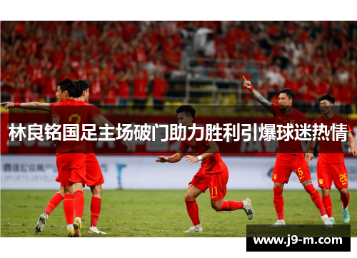 林良铭国足主场破门助力胜利引爆球迷热情