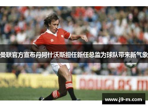曼联官方宣布丹阿什沃斯担任新任总监为球队带来新气象