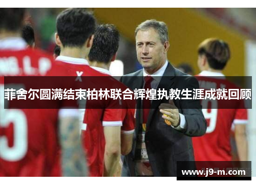 菲舍尔圆满结束柏林联合辉煌执教生涯成就回顾