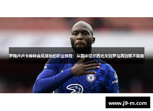 罗梅卢卢卡库转会风波后的职业旅程：从国米切尔西尤文到罗马再到那不勒斯